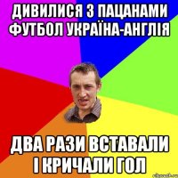 дивилися з пацанами футбол україна-англія два рази вставали і кричали гол