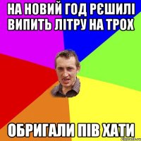 на новий год рєшилі випить літру на трох обригали пів хати