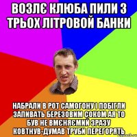 возлє клюба пили з трьох літровой банки набрали в рот самогону і побігли запивать березовим соком ая то був не вмєняємий зразу ковтнув-думав труби перегорять