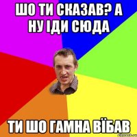 шо ти сказав? а ну іди сюда ти шо гамна вїбав