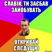 славік, ти заєбав зайобувать откривай слєдущю