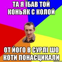 та я їбав той коньяк с колой от його в сурлі шо коти понасцикали