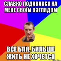 славко подивився на мене своїм взглядом все бля, бильше жить не хочется