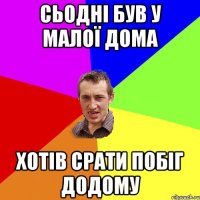 сьодні був у малої дома хотів срати побіг додому