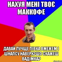 нахуя мені твоє маккофе давай лучще півка вмежем і шнапсу наверх?шо скажеш вадімка?