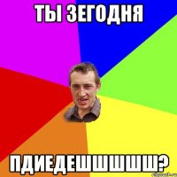 ты зегодня пдиедешшшшш?