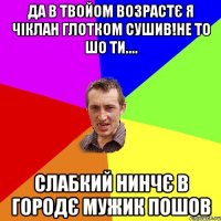 да в твойом возрастє я чіклан глотком сушив!не то шо ти.... слабкий нинчє в городє мужик пошов