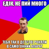 едік, не пий много тебя так в дєтстві роняли в самогонний апарат