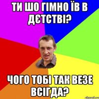 ти шо гімно їв в дєтстві? чого тобі так везе всігда?