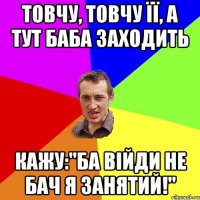 товчу, товчу її, а тут баба заходить кажу:"ба війди не бач я занятий!"