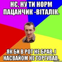 нє, ну ти норм пацанчик -віталік. як би в рот не брав, і насвайом не торгував.