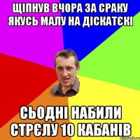 щіпнув вчора за сраку якусь малу на діскатєкі сьодні набили стрєлу 10 кабанів