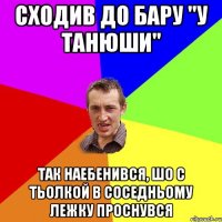 сходив до бару "у танюши" так наебенився, шо с тьолкой в соседньому лежку проснувся