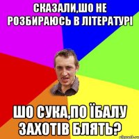 сказали,шо не розбираюсь в літературі шо сука,по їбалу захотів блять?