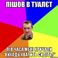 пішов в туалєт пів часа мені кричали "виходь хватить сидіть!"