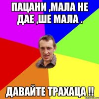 пацани ,мала не дае ,ше мала . давайте трахаца !!