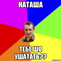 наташа тебе шо ушатать??