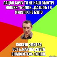 пацан бачу ти не наш смотрі наших тьолок...да шоб і в мислях не було кажеш 2литра єсть.маріна,света знакомтесь толян.