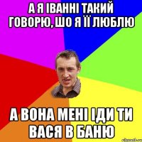 а я іванні такий говорю, шо я її люблю а вона мені іди ти вася в баню