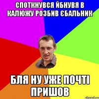 споткнувся йбнувя в калюжу розбив єбальник бля ну уже почті пришов