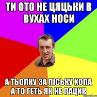 ти ото не цяцьки в вухах носи а тьолку за піську хопа а то геть як не пацик