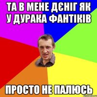 та в мене дєніг як у дурака фантіків просто не палюсь