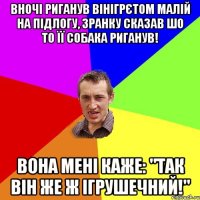 вночі риганув вінігрєтом малій на підлогу, зранку сказав шо то її собака риганув! вона мені каже: "так він же ж ігрушечний!"