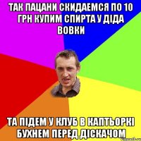 так пацани скидаемся по 10 грн купим спирта у діда вовки та підем у клуб в каптьоркі бухнем перед діскачом