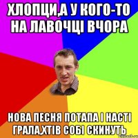 хлопци,а у кого-то на лавочці вчора нова песня потапа і насті грала,хтів собі скинуть