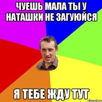 чуешь мала ты у наташки не загуюйся я тебе жду тут