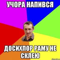 учора напився досихпор раму не склею