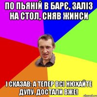 по пьяній в барє, заліз на стол, сняв жинси і сказав: а тепер всі нюхайте дупу. достали вже!