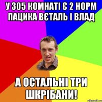 у 305 комнаті є 2 норм пацика вєталь і влад а остальні три шкрібани!