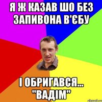 я ж казав шо без запивона в'єбу і обригався... ''вадім''