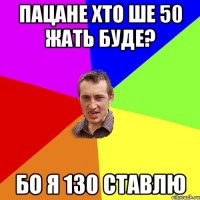 пацане хто ше 50 жать буде? бо я 130 ставлю