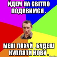 йдем на світло подивимся . мені похуй , будеш купляти нову .