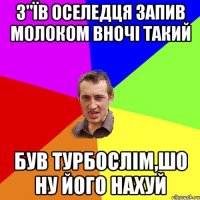 з"їв оселедця запив молоком вночі такий був турбослім,шо ну його нахуй