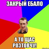 закрый ебало а то щас розтовчу!