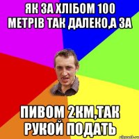 як за хлібом 100 метрів так далеко,а за пивом 2км,так рукой подать