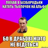 поїхав в безбородьки катать тьолочок на альфі бо в драбові ніхто не ведеться