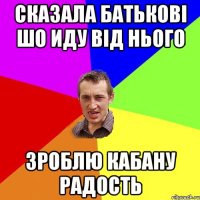 сказала батькові шо иду від нього зроблю кабану радость