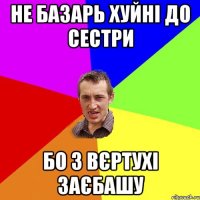 не базарь хуйні до сестри бо з вєртухі заєбашу