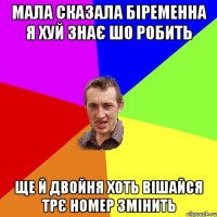 мала сказала біременна я хуй знає шо робить ще й двойня хоть вішайся трє номер змінить