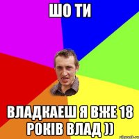 шо ти владкаеш я вже 18 років влад ))