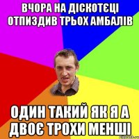 вчора на діскотєці отпиздив трьох амбалів один такий як я а двоє трохи менші