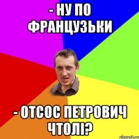 - ну по французьки - отсос петрович чтолі?