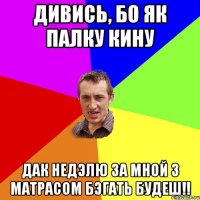 дивись, бо як палку кину дак недэлю за мной з матрасом бэгать будеш!!