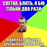 светка, блять, я бю тільки два рази один раз по їбалу, а другий по кришкі гроба