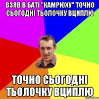 взяв в баті "камрюху" точно сьогодні тьолочку вциплю точно сьогодні тьолочку вциплю