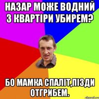 назар може водний з квартіри убирем? бо мамка спаліт,пізди отгрибем.